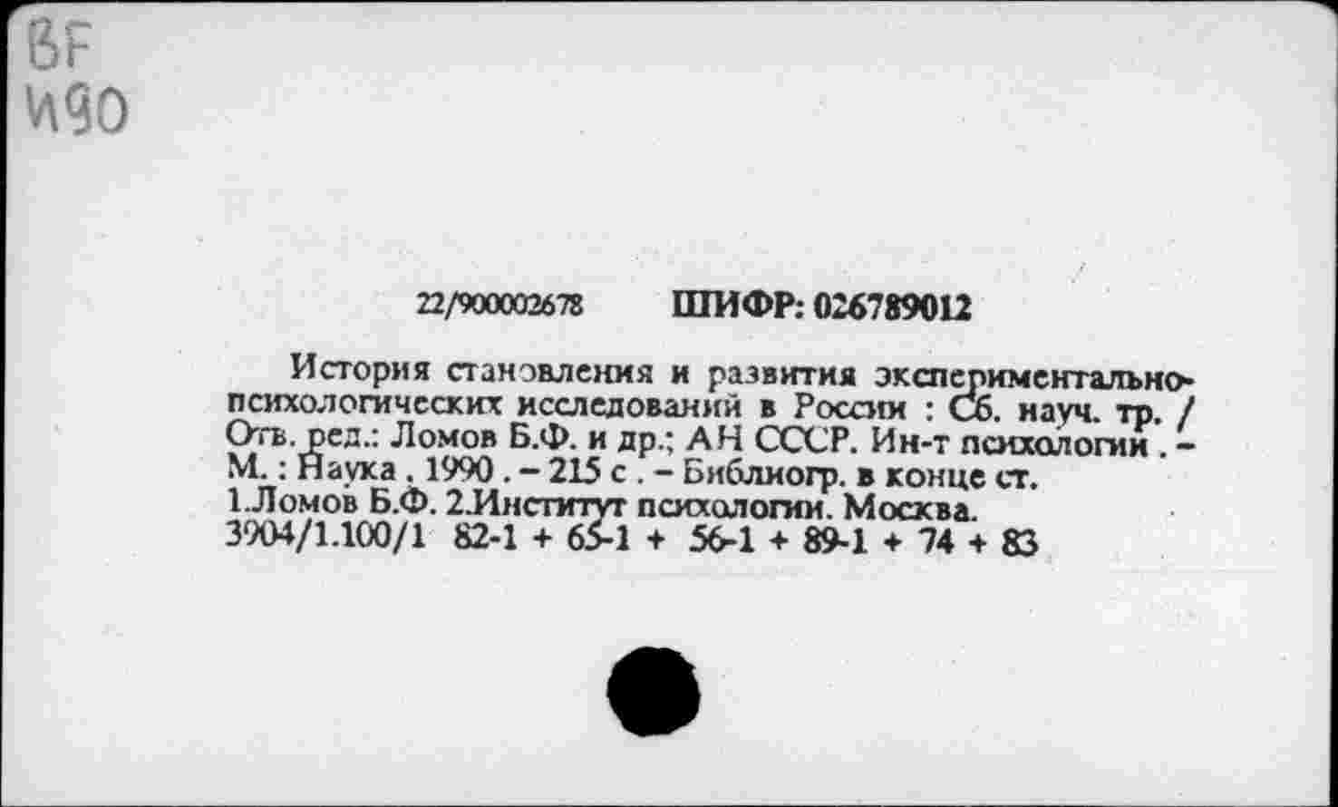 ﻿ВР
22/900002678 ШИФР; 026789012
История становления и развития экспериментальнопсихологических исследований в России : Сб. науч. тр. / Отв. ред.: Ломов Б.Ф. и др.; АН СССР. Ин-т психологии . -М.: Наука . 1990. - 215 с . - Библиогр. в конце ст.
1.Ломов Б.Ф. 2.Институт психологии. Москва.
3904/1.100/1 82-1 + 65-1 + 56-1 + 89-1 + 74 + 83